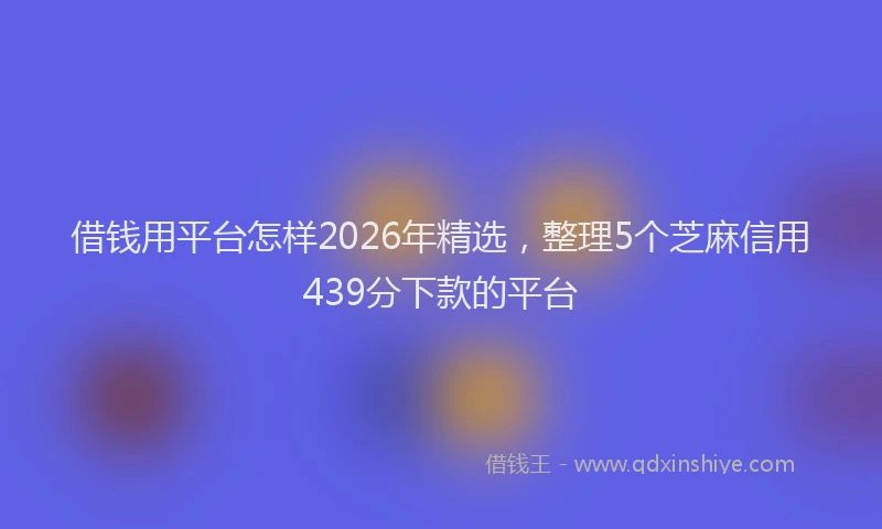 借钱用平台怎样2026年精选，整理5个芝麻信用439分下款的平台