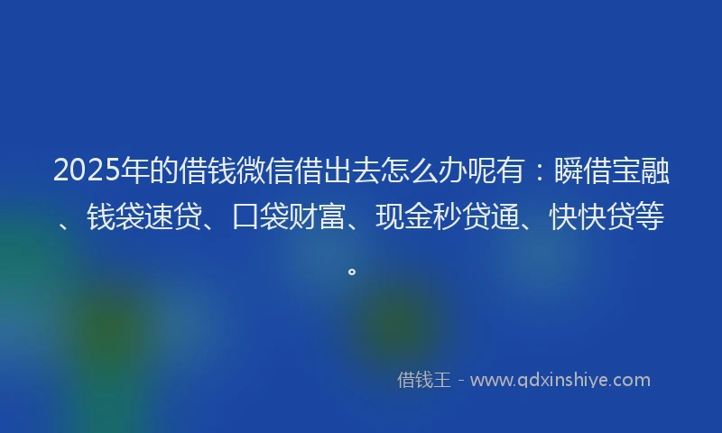 2025年的借钱微信借出去怎么办呢有：瞬借宝融、钱袋速贷、口袋财富、现金秒贷通、快快贷等。