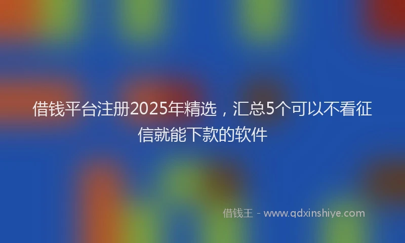 借钱平台注册2025年精选，汇总5个可以不看征信就能下款的软件
