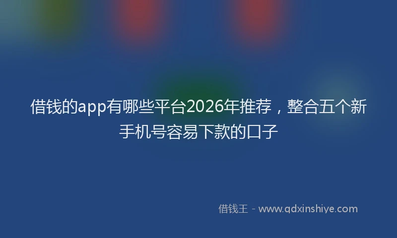 借钱的app有哪些平台2026年推荐，整合五个新手机号容易下款的口子