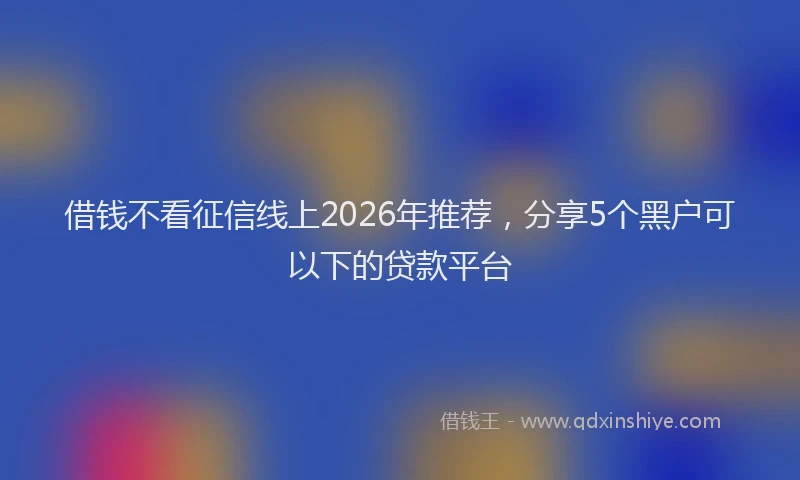 借钱不看征信线上2026年推荐，分享5个黑户可以下的贷款平台