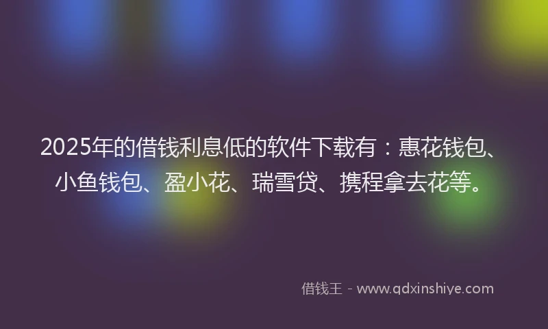 2025年的借钱利息低的软件下载有：惠花钱包、小鱼钱包、盈小花、瑞雪贷、携程拿去花等。