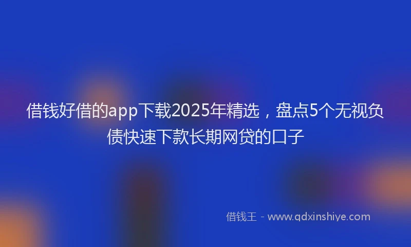 借钱好借的app下载2025年精选，盘点5个无视负债快速下款长期网贷的口子