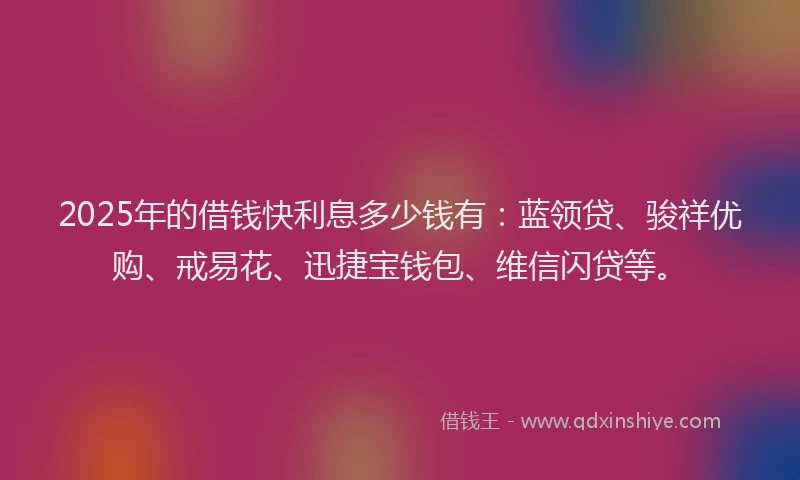 2025年的借钱快利息多少钱有：蓝领贷、骏祥优购、戒易花、迅捷宝钱包、维信闪贷等。
