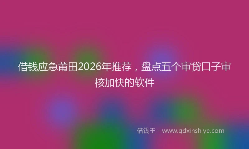 借钱应急莆田2026年推荐，盘点五个审贷口子审核加快的软件