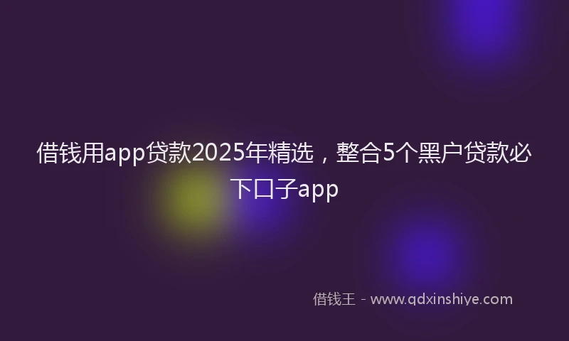 借钱用app贷款2025年精选，整合5个黑户贷款必下口子app