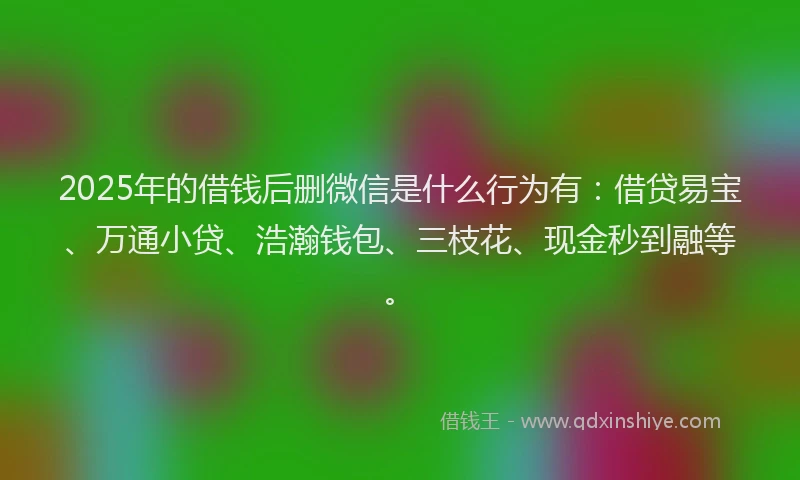 2025年的借钱后删微信是什么行为有：借贷易宝、万通小贷、浩瀚钱包、三枝花、现金秒到融等。