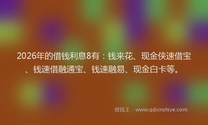 2026年的借钱利息8有：钱来花、现金侠速借宝、钱速借融通宝、钱速融易、现金白卡等。