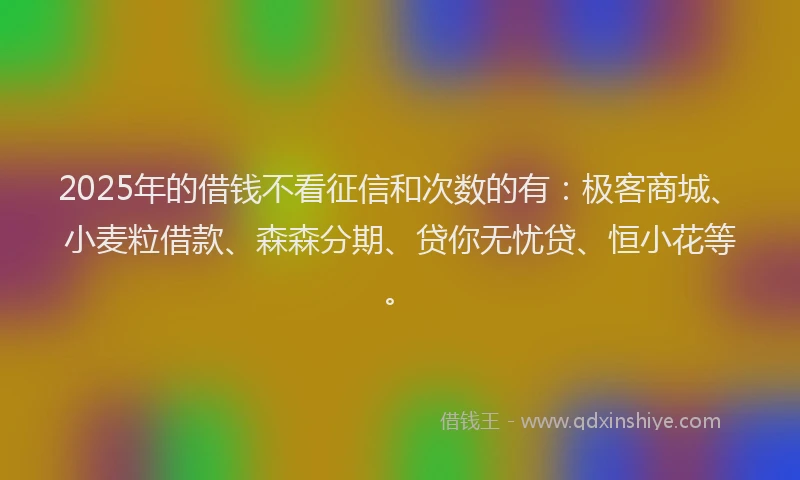 2025年的借钱不看征信和次数的有：极客商城、小麦粒借款、森森分期、贷你无忧贷、恒小花等。