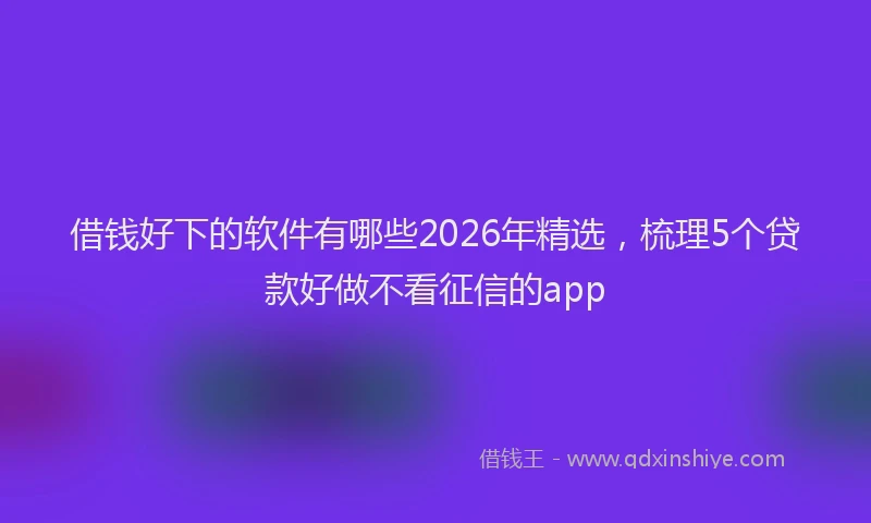 借钱好下的软件有哪些2026年精选，梳理5个贷款好做不看征信的app