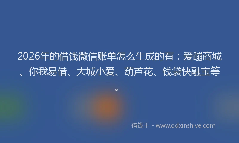 2026年的借钱微信账单怎么生成的有:爱蹦商城、你我易借、大城小爱、葫芦花、钱袋快融宝等。
