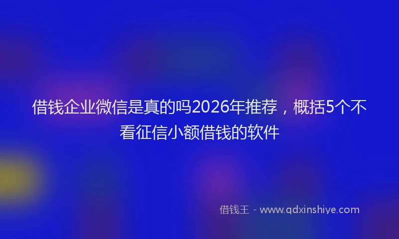 借钱企业微信是真的吗2026年推荐,概括5个不看征信小额借钱的软件