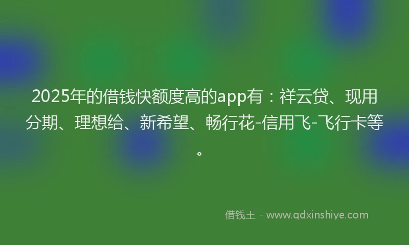 2025年的借钱快额度高的app有：祥云贷、现用分期、理想给、新希望、畅行花-信用飞-飞行卡等。