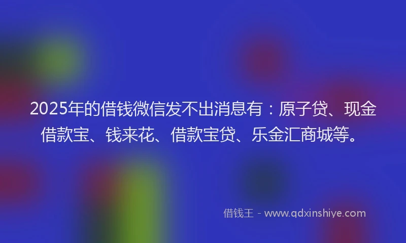 2025年的借钱微信发不出消息有:原子贷、现金借款宝、钱来花、借款宝贷、乐金汇商城等。