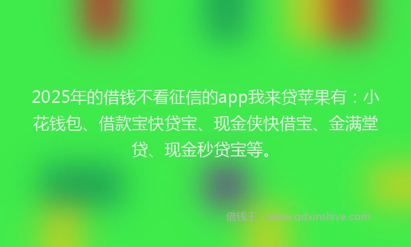 2025年的借钱不看征信的app我来贷苹果有:小花钱包、借款宝快贷宝、现金侠快借宝、金满堂贷、现金秒贷宝等。