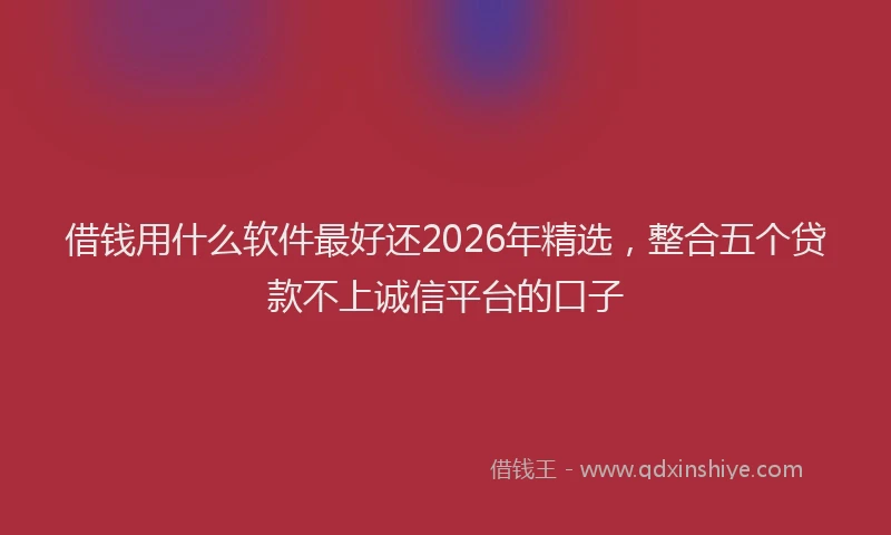 借钱用什么软件最好还2026年精选，整合五个贷款不上诚信平台的口子