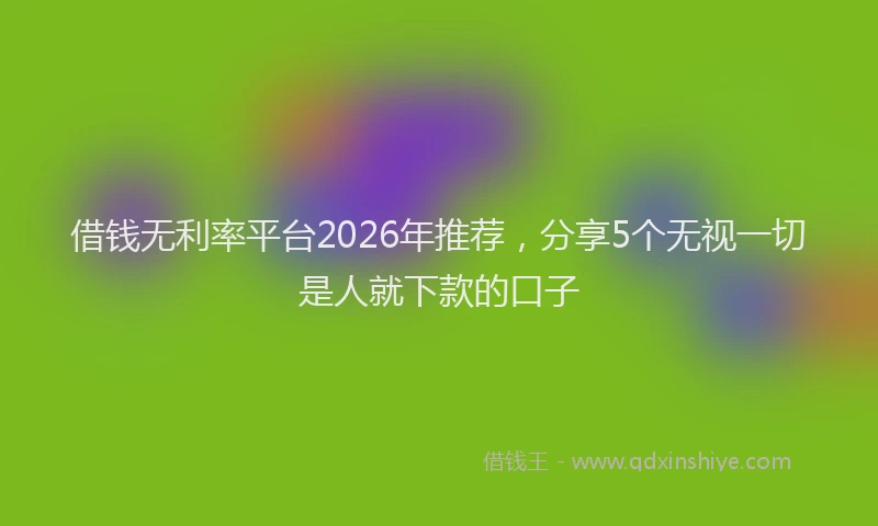 借钱无利率平台2026年推荐，分享5个无视一切是人就下款的口子