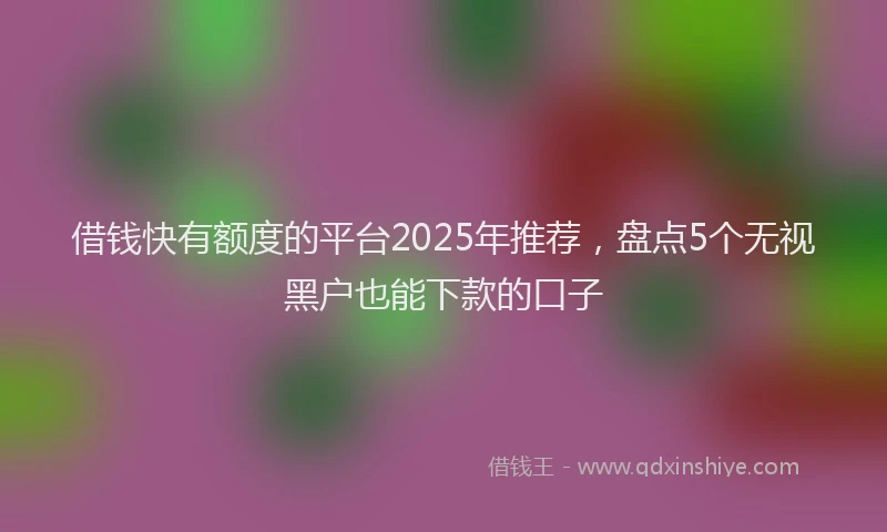 借钱快有额度的平台2025年推荐，盘点5个无视黑户也能下款的口子