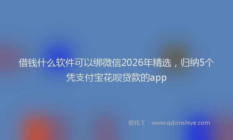 借钱什么软件可以绑微信2026年精选,归纳5个凭支付宝花呗贷款的app