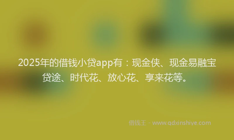 2025年的借钱小贷app有：现金侠、现金易融宝贷途、时代花、放心花、享来花等。