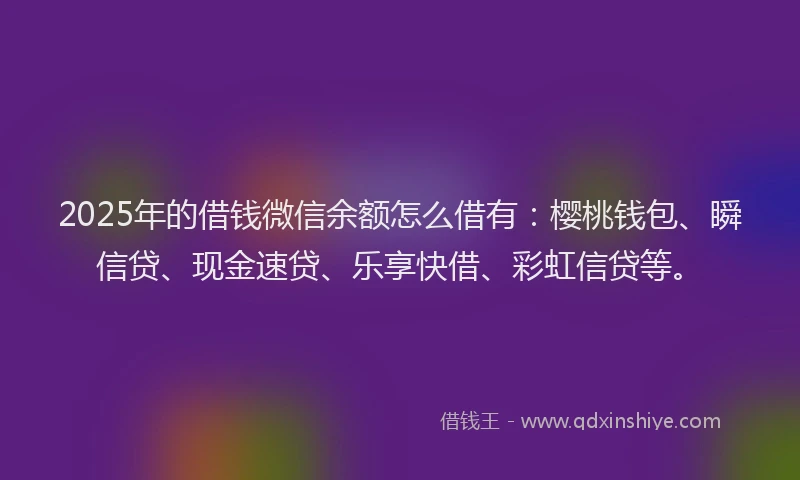 2025年的借钱微信余额怎么借有:樱桃钱包、瞬信贷、现金速贷、乐享快借、彩虹信贷等。