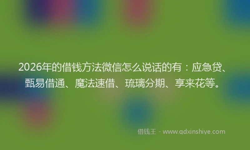 2026年的借钱方法微信怎么说话的有：应急贷、甄易借通、魔法速借、琉璃分期、享来花等。