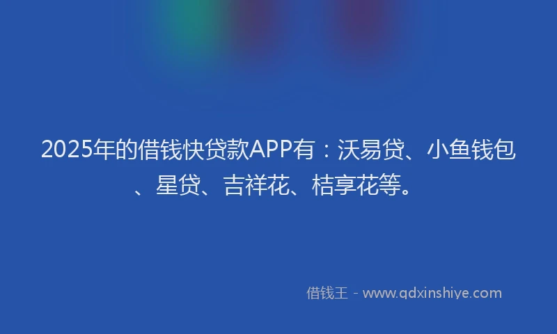 2025年的借钱快贷款APP有:沃易贷、小鱼钱包、星贷、吉祥花、桔享花等。