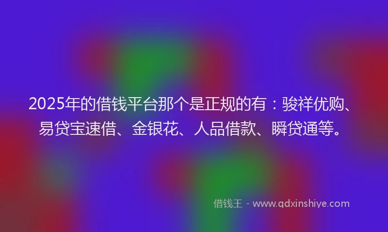 2025年的借钱平台那个是正规的有：骏祥优购、易贷宝速借、金银花、人品借款、瞬贷通等。