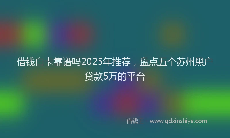 借钱白卡靠谱吗2025年推荐，盘点五个苏州黑户贷款5万的平台