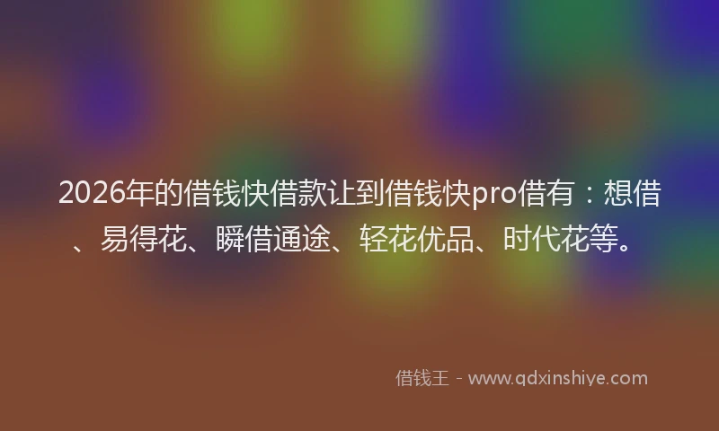 2026年的借钱快借款让到借钱快pro借有：想借、易得花、瞬借通途、轻花优品、时代花等。