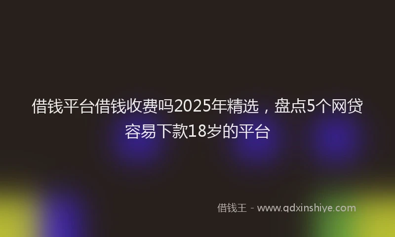借钱平台借钱收费吗2025年精选，盘点5个网贷容易下款18岁的平台