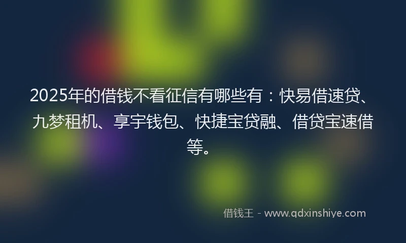 2025年的借钱不看征信有哪些有：快易借速贷、九梦租机、享宇钱包、快捷宝贷融、借贷宝速借等。