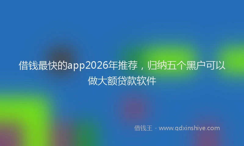 借钱最快的app2026年推荐，归纳五个黑户可以做大额贷款软件