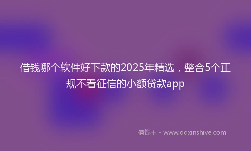 借钱哪个软件好下款的2025年精选，整合5个正规不看征信的小额贷款app