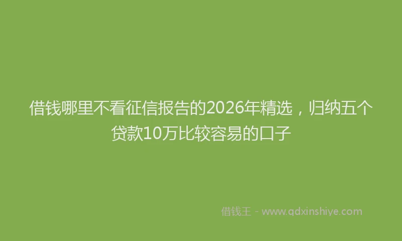 借钱哪里不看征信报告的2026年精选，归纳五个贷款10万比较容易的口子