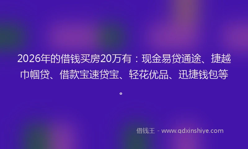 2026年的借钱买房20万有：现金易贷通途、捷越巾帼贷、借款宝速贷宝、轻花优品、迅捷钱包等。