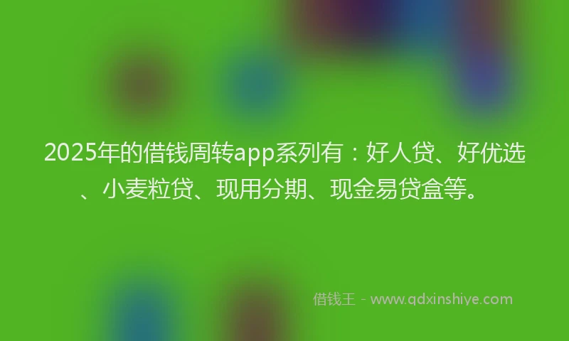 2025年的借钱周转app系列有：好人贷、好优选、小麦粒贷、现用分期、现金易贷盒等。