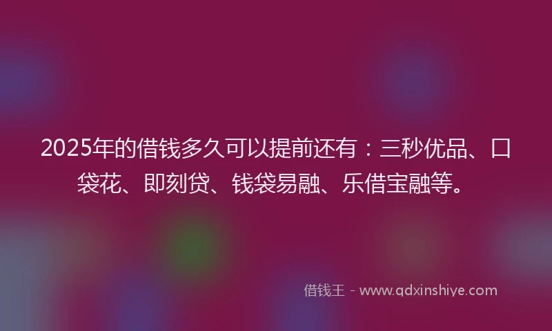 2025年的借钱多久可以提前还有：三秒优品、口袋花、即刻贷、钱袋易融、乐借宝融等。