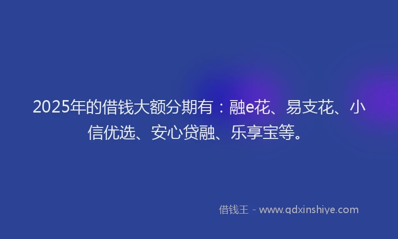 2025年的借钱大额分期有:融e花、易支花、小信优选、安心贷融、乐享宝等。