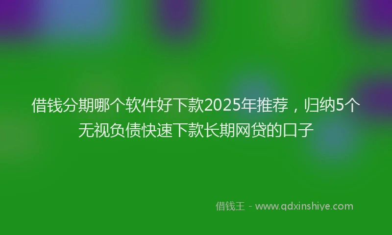 借钱分期哪个软件好下款2025年推荐，归纳5个无视负债快速下款长期网贷的口子