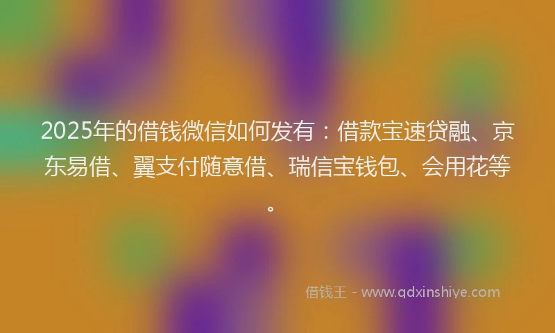 2025年的借钱微信如何发有：借款宝速贷融、京东易借、翼支付随意借、瑞信宝钱包、会用花等。