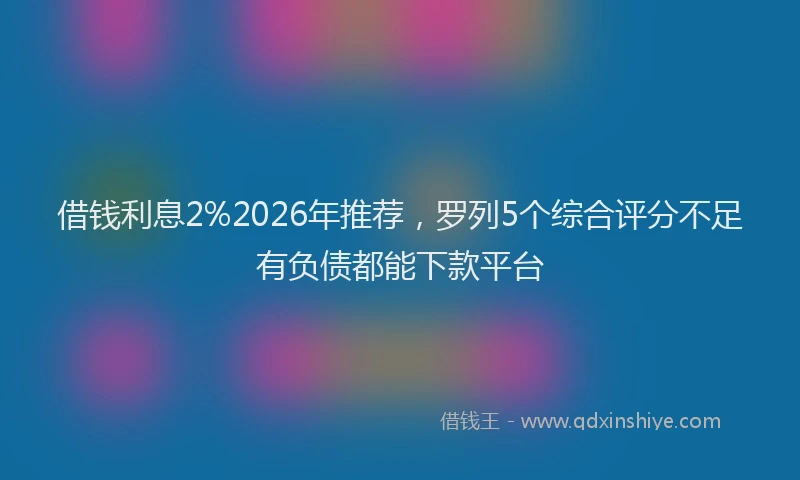 借钱利息2%2026年推荐,罗列5个综合评分不足有负债都能下款平台
