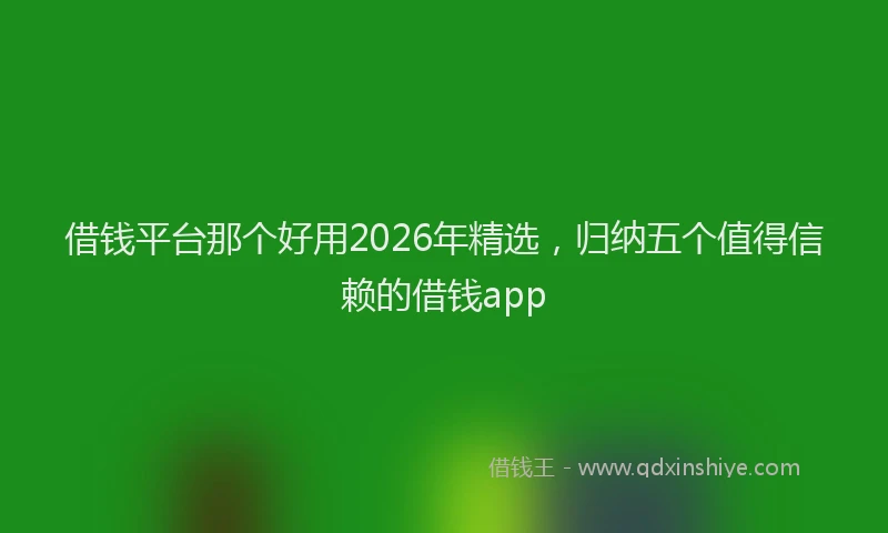 借钱平台那个好用2026年精选，归纳五个值得信赖的借钱app