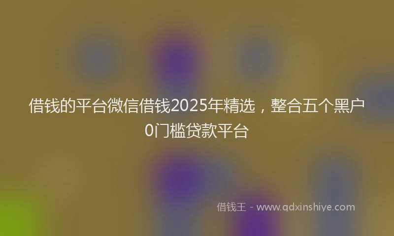 借钱的平台微信借钱2025年精选，整合五个黑户0门槛贷款平台