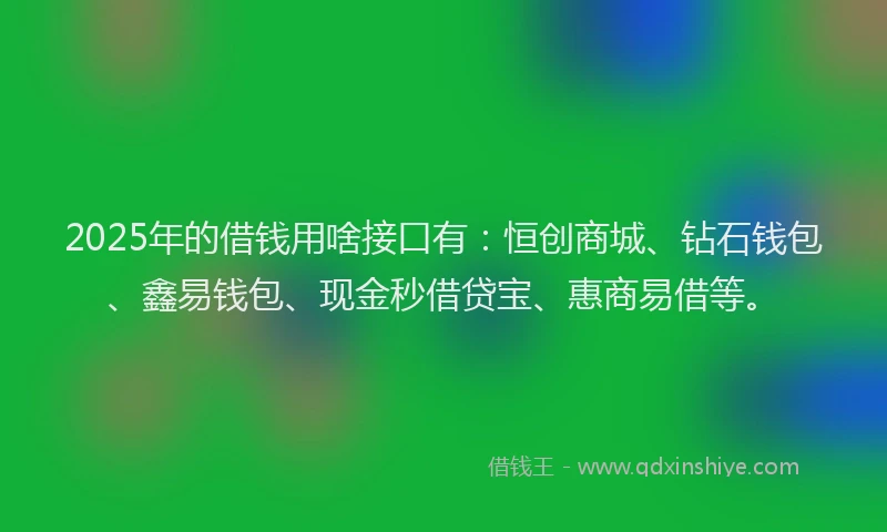 2025年的借钱用啥接口有：恒创商城、钻石钱包、鑫易钱包、现金秒借贷宝、惠商易借等。