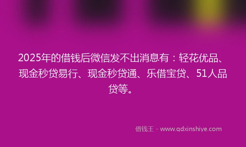 2025年的借钱后微信发不出消息有：轻花优品、现金秒贷易行、现金秒贷通、乐借宝贷、51人品贷等。
