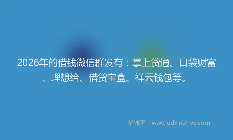2026年的借钱微信群发有：掌上贷通、口袋财富、理想给、借贷宝盒、祥云钱包等。