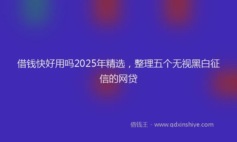 借钱快好用吗2025年精选，整理五个无视黑白征信的网贷