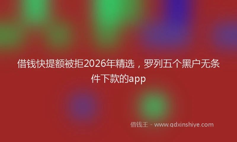借钱快提额被拒2026年精选，罗列五个黑户无条件下款的app