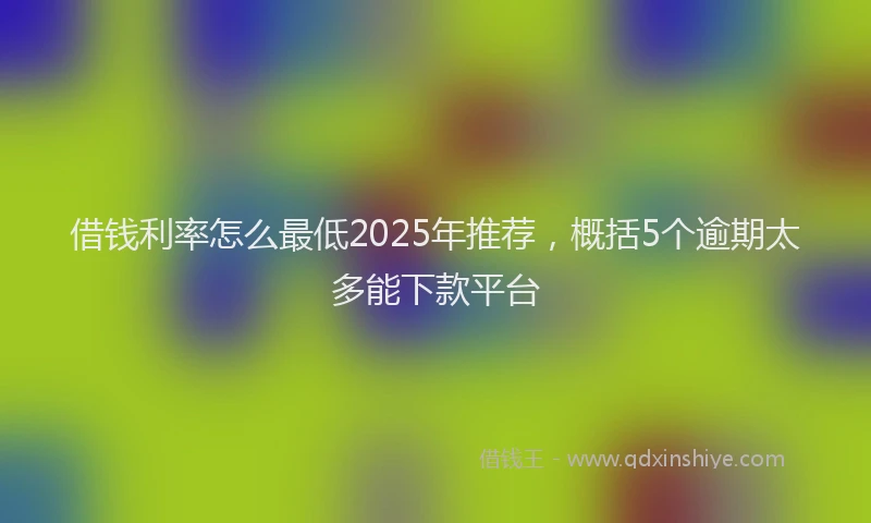 借钱利率怎么最低2025年推荐,概括5个逾期太多能下款平台